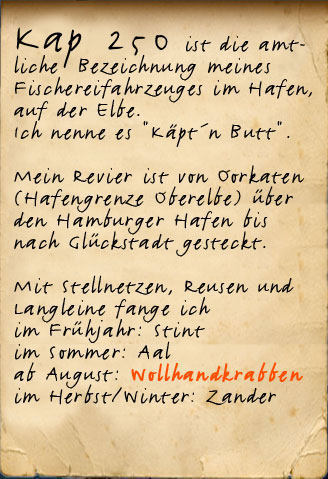 Kap 250 so heißt mein Boot, mit dem ich im Hafen, auf der Elbe quasi zu Hause bin.  Mein Revier ist von Oorkaten (Hafengrenze Oberelbe) über den Hamburger Hafen bis nach Glückstadt gesteckt.  Mit Stellnetzen, Reusen und Langleine fange ich im Frühjahr: Stint im Sommer: Aal ab August: Wollhandkrabben im Herbst/Winter: Zander