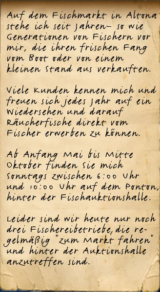 Auf dem Fischmarkt in Altona stehe ich seit Jahren so, wie Generationen von Fischern vor mir, die ihren frischen Fang vom Boot oder von einem kleinen Stand aus verkauften. Viele Kunden kennen mich und freuen sich mich dort wieder zu sehen und natürlich darüber ihren Fisch wieder direkt aus "ihrer" Elbe kaufen und essen zu können. Ab Anfang Mai bis Mitte Oktober finden Sie mich Sonntags zwischen 6:00 Uhr und 10:00 Uhr am Ufer, hinter der Fischauktionshalle.