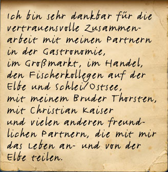 Ich bin sehr dankbar für die vertrauensvolle Zusammenarbeit mit meinen Partnern in der Gastronomie,  im Großmarkt, im Handel,  in den Schutzverbänden,  mit meinem Bruder Thorsten,  mit Christian Kaiser  und vielen anderen freundlichen Partnern, die mit mir das Leben an- und von der Elbe teilen.