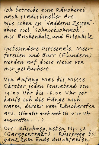 Ich betreibe eine Heißräu- cherei nach traditioneller Art. Wie schon "Vaddern"- ohne viel "Schnick- schnack", mit Buchenrauch und . . .  Insbesondere Ostseeaale, Meer- forellen und Butt (Flundern) werden auf diese Weise von mir geräuchert.  Von Anfang Mai bis Mitte Oktober jeden Sonnabend von 11:00 Uhr bis 16:00 Uhr verkaufe ich die Fänge noch warm, direkt vom Räucherofen aus. Ort: Oestmann Fischerhuus  Neßpriel 12, Finkenwerder