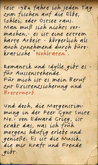 Seit 1989 fahre ich jeden Tag zum fischen raus auf die Elbe oder in die Schlei, an der Ostsee. Man muß sich nichts vormachen,- es ist ein extrem harter Job. Romantik und Idylle gibt es - für Aussenstehende. Für mich ist es mein Beruf zut Existenzsicherung der Familie.  Und doch, die Morgenstimmung in der Peer Gynt Suite No.1 von Edward Grieg, ist exakt das, was ich früh morgens häufig erlebe und genieße. Es ist die Musik, die ich direkt mit meiner Arbeit verbinde.