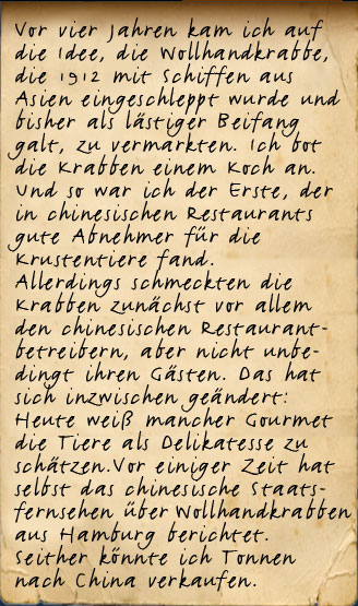 Vor vier Jahren kam ich auf die Idee, die Wollhandkrabbe, die 1912 mit Schiffen aus Asien eingeschleppt wurden und bisher als lästiger Beifang galt, zu vermarkten. Ich bot die Krabben einem Koch an. Und so war ich der erste, der in chinesischen Restaurants gute Abnehmer für die Krustentiere fand. Allerdings weniger für die Gäste, als für die chinesischen Restaurantbetreiber. Heute weiß mancher Gourmet die Tiere als Delikatesse zu schätzen. Vor einiger Zeit hat selbst das chinesische Staatsfernsehen über Wollhandkrabben aus Hamburg berichtet. Seither verkaufe ich Tonnen meiner Fänge nach China.